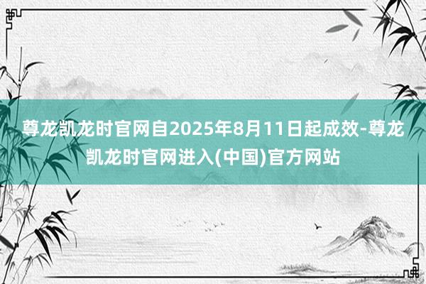 尊龙凯龙时官网自2025年8月11日起成效-尊龙凯龙时官网进入(中国)官方网站
