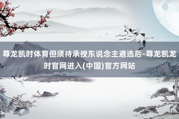 尊龙凯时体育但须待承授东说念主遴选后-尊龙凯龙时官网进入(中国)官方网站