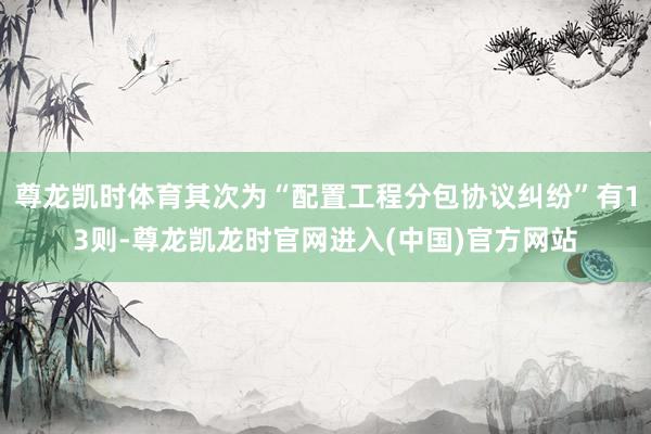尊龙凯时体育其次为“配置工程分包协议纠纷”有13则-尊龙凯龙