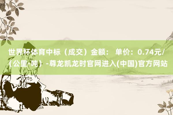 世界杯体育中标（成交）金额： 单价：0.74元/（公里·吨）