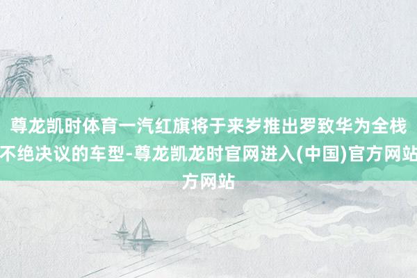 尊龙凯时体育一汽红旗将于来岁推出罗致华为全栈不绝决议的车型-
