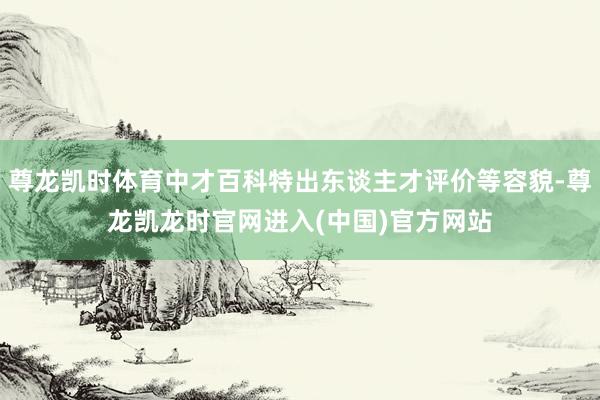 尊龙凯时体育中才百科特出东谈主才评价等容貌-尊龙凯龙时官网进入(中国)官方网站