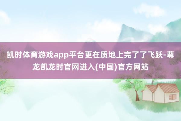 凯时体育游戏app平台更在质地上完了了飞跃-尊龙凯龙时官网进入(中国)官方网站