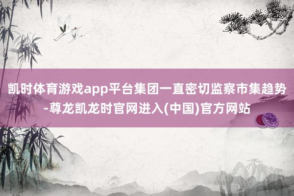 凯时体育游戏app平台集团一直密切监察市集趋势-尊龙凯龙时官网进入(中国)官方网站