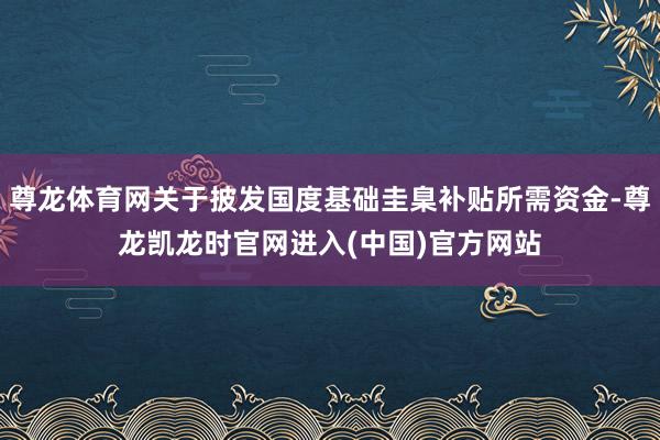 尊龙体育网关于披发国度基础圭臬补贴所需资金-尊龙凯龙时官网进入(中国)官方网站