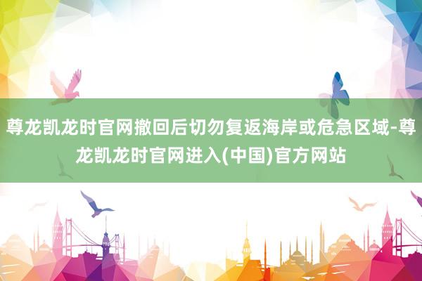 尊龙凯龙时官网撤回后切勿复返海岸或危急区域-尊龙凯龙时官网进入(中国)官方网站