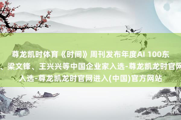 尊龙凯时体育《时间》周刊发布年度AI 100东说念主名单:任正非、梁文锋、王兴兴等中国企业家入选-尊龙凯龙时官网进入(中国)官方网站