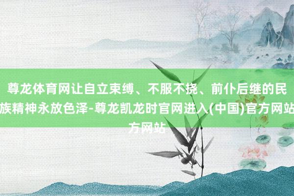 尊龙体育网让自立束缚、不服不挠、前仆后继的民族精神永放色泽-尊龙凯龙时官网进入(中国)官方网站