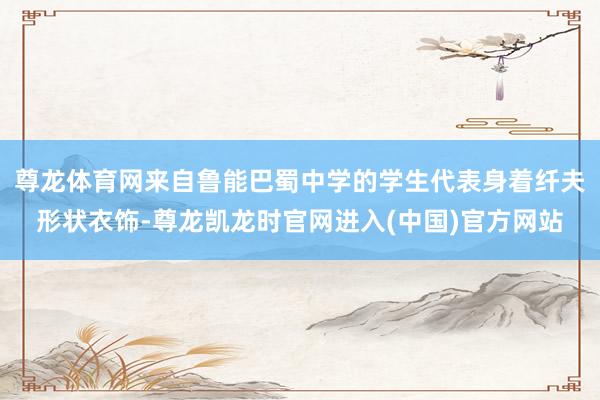 尊龙体育网来自鲁能巴蜀中学的学生代表身着纤夫形状衣饰-尊龙凯龙时官网进入(中国)官方网站