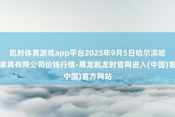 凯时体育游戏app平台2025年9月5日哈尔滨哈达农副家具有限公司价钱行情-尊龙凯龙时官网进入(中国)官方网站