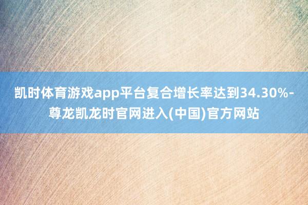 凯时体育游戏app平台复合增长率达到34.30%-尊龙凯龙时官网进入(中国)官方网站