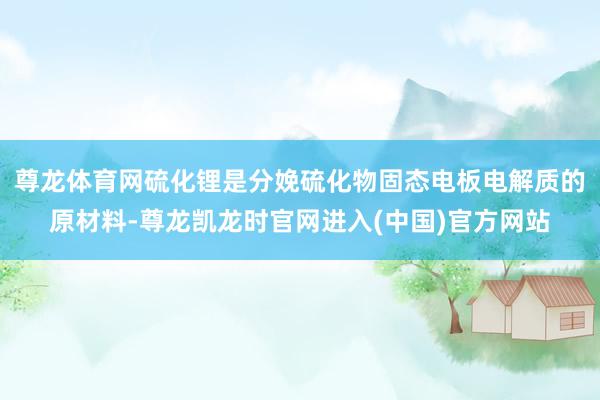 尊龙体育网硫化锂是分娩硫化物固态电板电解质的原材料-尊龙凯龙时官网进入(中国)官方网站