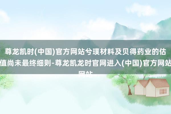 尊龙凯时(中国)官方网站兮璞材料及贝得药业的估值尚未最终细则-尊龙凯龙时官网进入(中国)官方网站