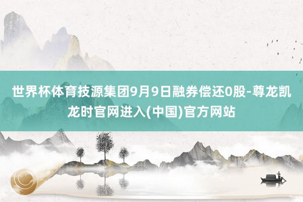 世界杯体育技源集团9月9日融券偿还0股-尊龙凯龙时官网进入(中国)官方网站