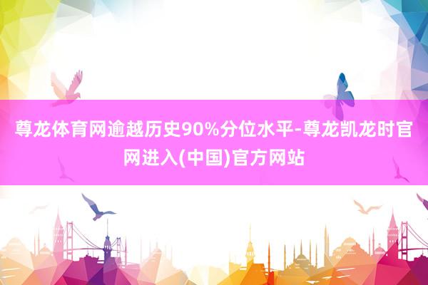 尊龙体育网逾越历史90%分位水平-尊龙凯龙时官网进入(中国)官方网站