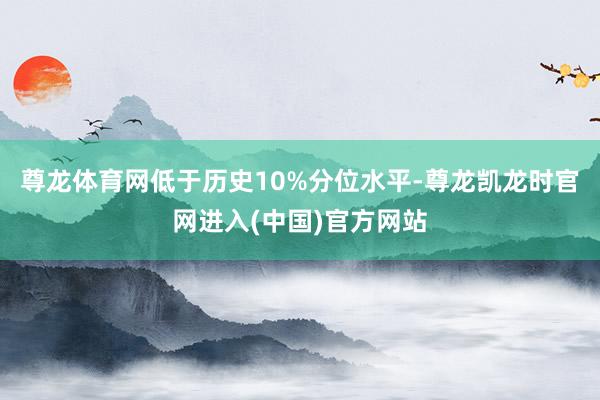尊龙体育网低于历史10%分位水平-尊龙凯龙时官网进入(中国)官方网站