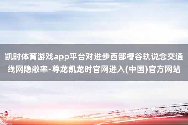凯时体育游戏app平台对进步西部槽谷轨说念交通线网隐敝率-尊龙凯龙时官网进入(中国)官方网站