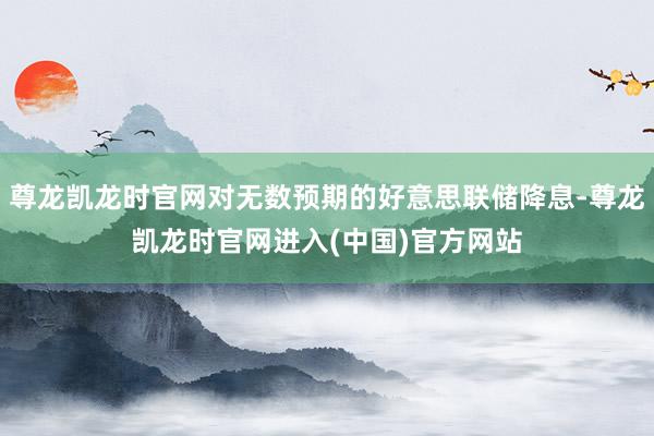 尊龙凯龙时官网对无数预期的好意思联储降息-尊龙凯龙时官网进入