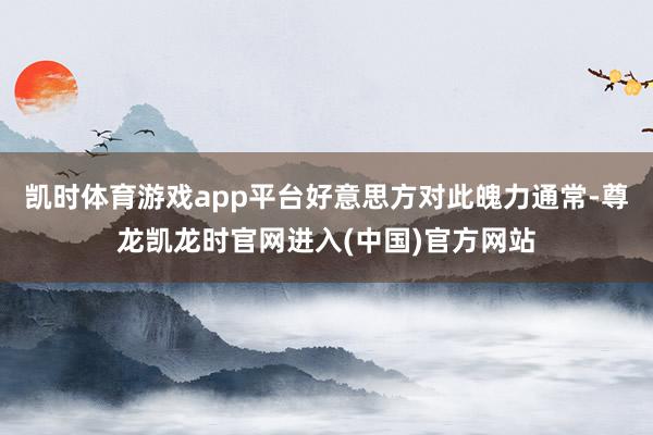 凯时体育游戏app平台好意思方对此魄力通常-尊龙凯龙时官网进