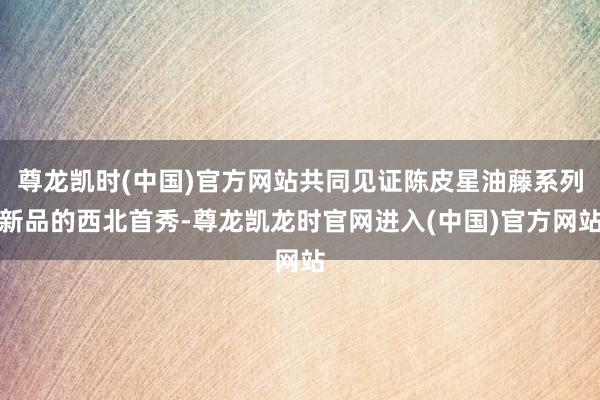 尊龙凯时(中国)官方网站共同见证陈皮星油藤系列新品的西北首秀