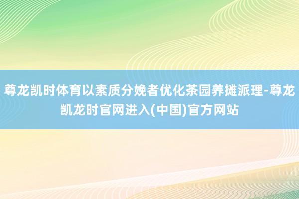 尊龙凯时体育以素质分娩者优化茶园养摊派理-尊龙凯龙时官网进入