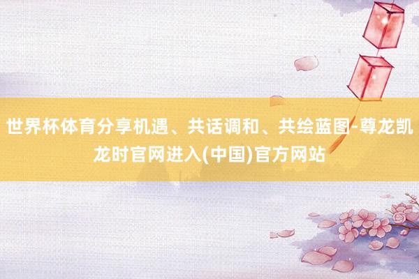 世界杯体育分享机遇、共话调和、共绘蓝图-尊龙凯龙时官网进入(