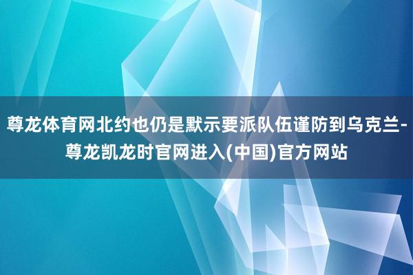 尊龙体育网北约也仍是默示要派队伍谨防到乌克兰-尊龙凯龙时官网进入(中国)官方网站