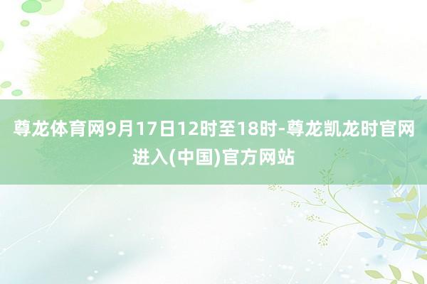 尊龙体育网9月17日12时至18时-尊龙凯龙时官网进入(中国)官方网站