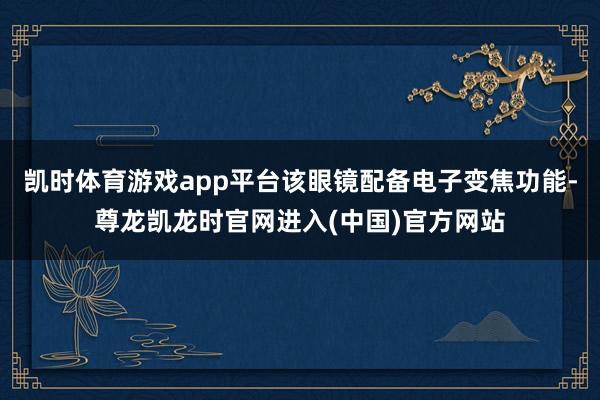 凯时体育游戏app平台该眼镜配备电子变焦功能-尊龙凯龙时官网进入(中国)官方网站