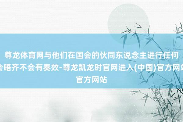 尊龙体育网与他们在国会的伙同东说念主进行任何会晤齐不会有奏效-尊龙凯龙时官网进入(中国)官方网站