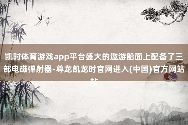凯时体育游戏app平台盛大的遨游船面上配备了三部电磁弹射器-尊龙凯龙时官网进入(中国)官方网站