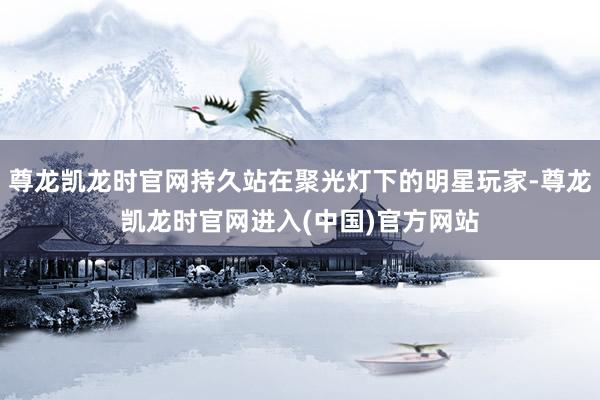 尊龙凯龙时官网持久站在聚光灯下的明星玩家-尊龙凯龙时官网进入(中国)官方网站