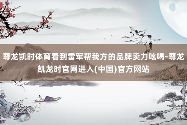 尊龙凯时体育看到雷军帮我方的品牌卖力吆喝-尊龙凯龙时官网进入(中国)官方网站