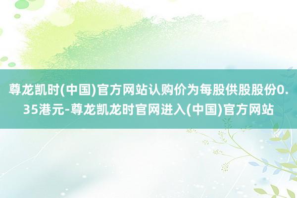 尊龙凯时(中国)官方网站认购价为每股供股股份0.35港元-尊