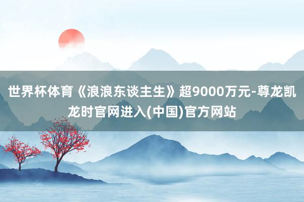 世界杯体育《浪浪东谈主生》超9000万元-尊龙凯龙时官网进入