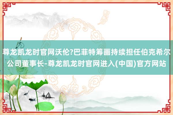 尊龙凯龙时官网沃伦?巴菲特筹画持续担任伯克希尔公司董事长-尊