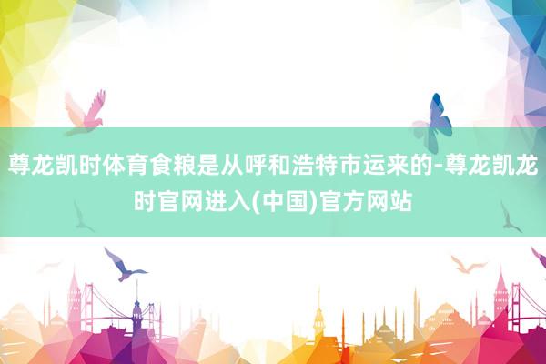 尊龙凯时体育食粮是从呼和浩特市运来的-尊龙凯龙时官网进入(中国)官方网站