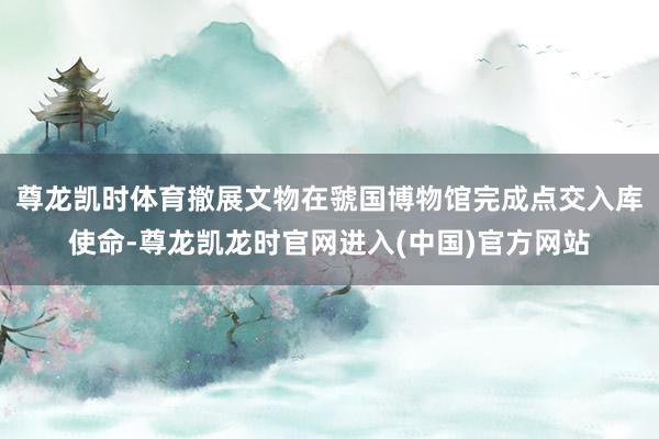 尊龙凯时体育撤展文物在虢国博物馆完成点交入库使命-尊龙凯龙时官网进入(中国)官方网站