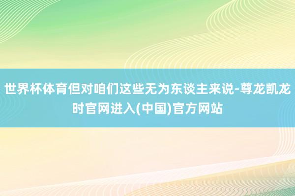 世界杯体育但对咱们这些无为东谈主来说-尊龙凯龙时官网进入(中国)官方网站