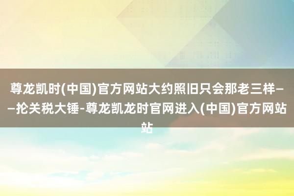 尊龙凯时(中国)官方网站大约照旧只会那老三样——抡关税大锤-尊龙凯龙时官网进入(中国)官方网站