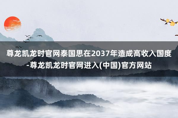 尊龙凯龙时官网泰国思在2037年造成高收入国度-尊龙凯龙时官网进入(中国)官方网站