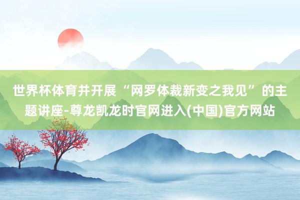 世界杯体育并开展 “网罗体裁新变之我见” 的主题讲座-尊龙凯