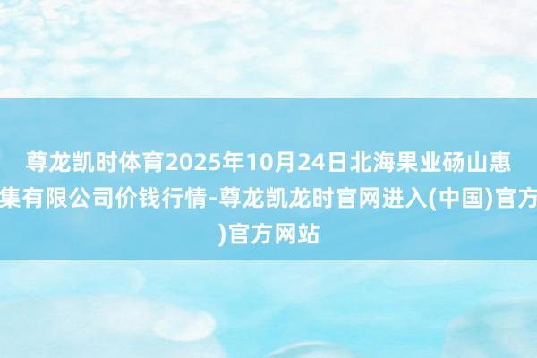 尊龙凯时体育2025年10月24日北海果业砀山惠丰市集有限公