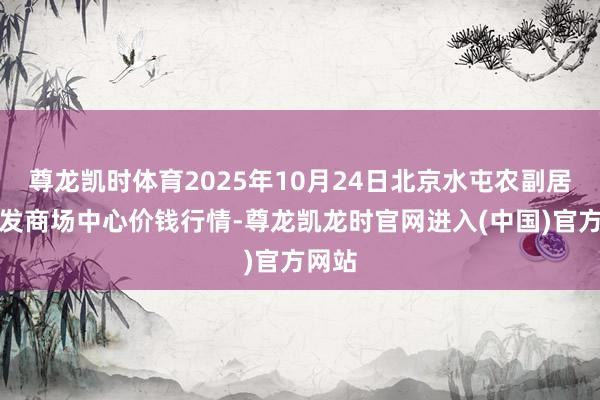 尊龙凯时体育2025年10月24日北京水屯农副居品批发商场中