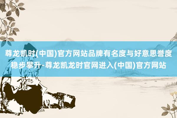 尊龙凯时(中国)官方网站品牌有名度与好意思誉度稳步攀升-尊龙凯龙时官网进入(中国)官方网站