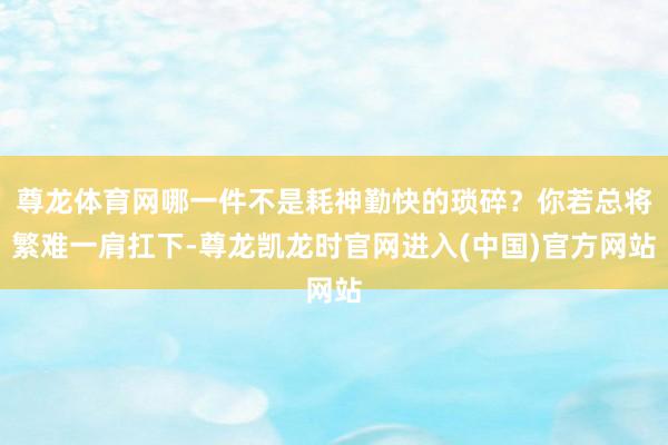 尊龙体育网哪一件不是耗神勤快的琐碎?你若总将繁难一肩扛下-尊龙凯龙时官网进入(中国)官方网站