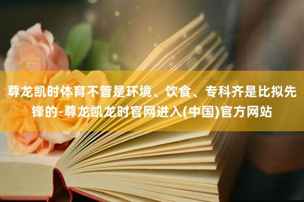 尊龙凯时体育不管是环境、饮食、专科齐是比拟先锋的-尊龙凯龙时官网进入(中国)官方网站