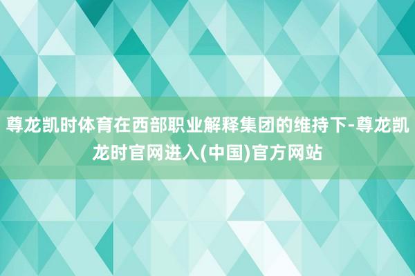 尊龙凯时体育在西部职业解释集团的维持下-尊龙凯龙时官网进入(中国)官方网站