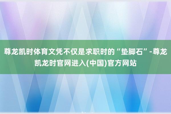 尊龙凯时体育文凭不仅是求职时的“垫脚石”-尊龙凯龙时官网进入(中国)官方网站