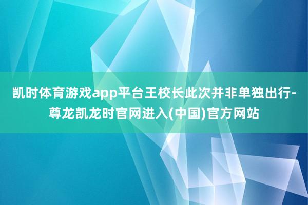 凯时体育游戏app平台王校长此次并非单独出行-尊龙凯龙时官网进入(中国)官方网站